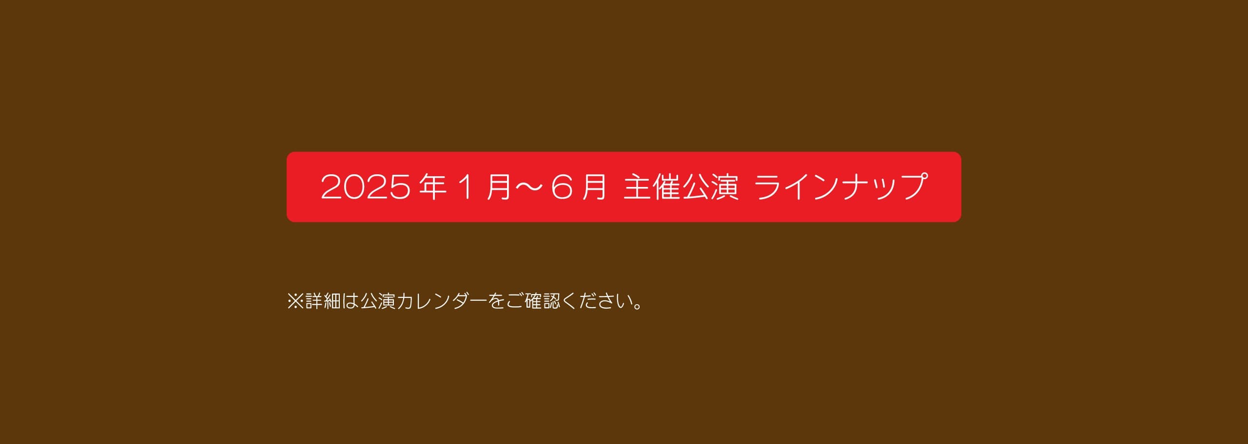 2025年1月～6月 主催公演 ラインナップ　詳細は公演カレンダーをご確認ください。