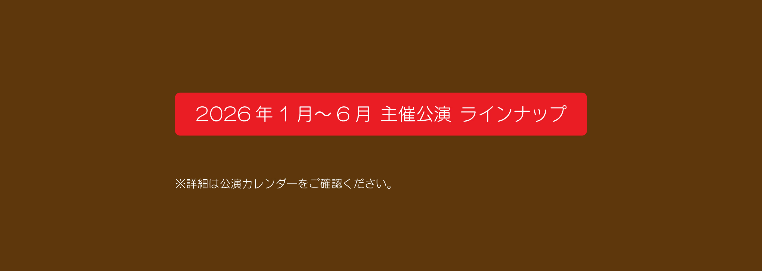 2026年1月～6月 主催公演 ラインナップ　詳細は公演カレンダーをご確認ください。