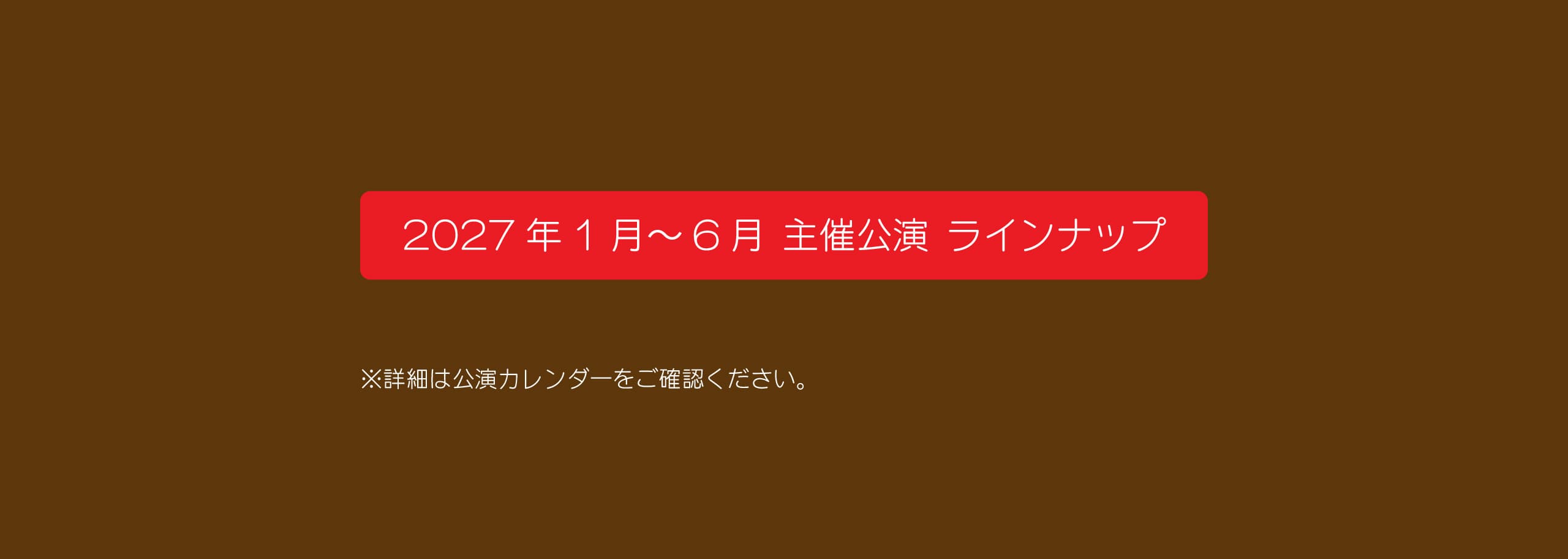 2027年1月～6月 主催公演 ラインナップ　詳細は公演カレンダーをご確認ください。